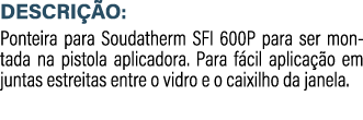 DESCRI O: Ponteira para Soudatherm SFI 600P para ser montada na pistola aplicadora. Para f cil aplica  o em juntas e...