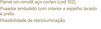 Painel em renolit a o corten (cod 102). Puxador embutido com interior e espelho lacado a preto. Possibilidade de retr...