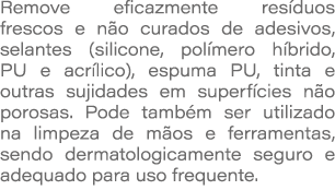Remove eficazmente res duos frescos e n o curados de adesivos, selantes (silicone, pol mero h brido, PU e acr lico), ...