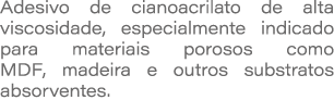 Adesivo de cianoacrilato de alta viscosidade, especialmente indicado para materiais porosos como MDF, madeira e outro...